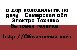 в дар холодильник на дачу - Самарская обл. Электро-Техника » Бытовая техника   